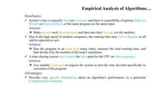 Empirical Analysis of Algorithms…
Drawbacks:
 System’s time is typically Not very Accurate and there is a possibility of getting Different
Results on Repeated Runs of the same program on the same input.
Solution:
 Make several such Measurements and then take their Average (or the median).
 Due to the high speed of modern computers, the running time may Fail to Register at all
and be reported as zero
Solution:
 Run the program in an extra loop many times, measure the total running time, and
then divide it by the number of the loop’s repetitions.
 A time-sharing system may include the time spent by the CPU on other programs.
Solution:
 Use suitable Command to request the system to provide time devoted specifically to
execution of the program.
Advantages:
 Provides very specific Information about an algorithm’s performance in a particular
Computing Environment.
 
