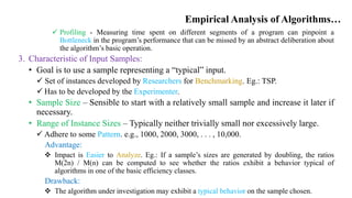 Empirical Analysis of Algorithms…
 Profiling - Measuring time spent on different segments of a program can pinpoint a
Bottleneck in the program’s performance that can be missed by an abstract deliberation about
the algorithm’s basic operation.
3. Characteristic of Input Samples:
• Goal is to use a sample representing a “typical” input.
 Set of instances developed by Researchers for Benchmarking. Eg.: TSP.
 Has to be developed by the Experimenter.
• Sample Size – Sensible to start with a relatively small sample and increase it later if
necessary.
• Range of Instance Sizes – Typically neither trivially small nor excessively large.
 Adhere to some Pattern. e.g., 1000, 2000, 3000, . . . , 10,000.
Advantage:
 Impact is Easier to Analyze. Eg.: If a sample’s sizes are generated by doubling, the ratios
M(2n) / M(n) can be computed to see whether the ratios exhibit a behavior typical of
algorithms in one of the basic efficiency classes.
Drawback:
 The algorithm under investigation may exhibit a typical behavior on the sample chosen.
 