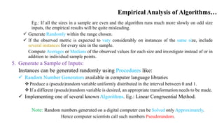 Empirical Analysis of Algorithms…
Eg.: If all the sizes in a sample are even and the algorithm runs much more slowly on odd size
inputs, the empirical results will be quite misleading.
 Generate Randomly within the range chosen.
 If the observed metric is expected to vary considerably on instances of the same size, include
several instances for every size in the sample.
Compute Averages or Medians of the observed values for each size and investigate instead of or in
addition to individual sample points.
5. Generate a Sample of Inputs:
Instances can be generated randomly using Procedures like:
 Random Number Generators available in computer language libraries
 Produce a (pseudo)random variable uniformly distributed in the interval between 0 and 1.
 If a different (pseudo)random variable is desired, an appropriate transformation needs to be made.
 Implementing one of several known Algorithms. Eg.: Linear Congruential Method.
Note: Random numbers generated on a digital computer can be Solved only Approximately.
Hence computer scientists call such numbers Pseudorandom.
 
