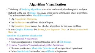 Algorithm Visualization
• Third way of Studying Algorithms other than mathematical and empirical analyses.
• Defined as the use of Images to convey some useful information about algorithms.
The information can be a Visual Illustration of:
 An Algorithm’s Operation.
 Its Performance on different kinds of inputs.
 Its Execution Speed versus that of other algorithms for the same problem.
• It uses Graphic Elements like Points, Line Segments, Two- or Three-dimensional
Bars, etc.
Variations of Algorithm Visualization
1.Static Algorithm Visualization
 Shows an algorithm’s progress through a series of Still Images.
2.Dynamic Algorithm Visualization (Algorithm Animation)
 Shows a continuous, Movie-like Presentation of an algorithm’s operations.
 More Sophisticated option but more difficult to implement.
 