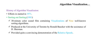 Algorithm Visualization…
History of Algorithm Visualizaion:
• Efforts in started in 1971.
• Sorting out Sorting (1981)
 30-minute color sound film containing Visualizations of Nine well-known
sorting algorithms.
 Produced at the University of Toronto by Ronald Baecker with the assistance of
D. Sherman.
 Provided quite a convincing demonstration of the Relative Speeds.
 