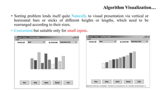 Algorithm Visualization…
• Sorting problem lends itself quite Naturally to visual presentation via vertical or
horizontal bars or sticks of different heights or lengths, which need to be
rearranged according to their sizes.
• Convenient but suitable only for small inputs.
 