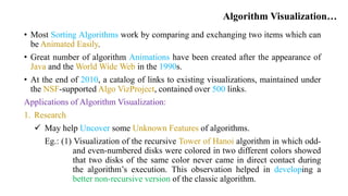 Algorithm Visualization…
• Most Sorting Algorithms work by comparing and exchanging two items which can
be Animated Easily.
• Great number of algorithm Animations have been created after the appearance of
Java and the World Wide Web in the 1990s.
• At the end of 2010, a catalog of links to existing visualizations, maintained under
the NSF-supported Algo VizProject, contained over 500 links.
Applications of Algorithm Visualization:
1. Research
 May help Uncover some Unknown Features of algorithms.
Eg.: (1) Visualization of the recursive Tower of Hanoi algorithm in which odd-
and even-numbered disks were colored in two different colors showed
that two disks of the same color never came in direct contact during
the algorithm’s execution. This observation helped in developing a
better non-recursive version of the classic algorithm.
 