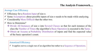 The Analysis Framework…
Average Case Efficiency
 Efficiency for a Random Input of size n.
 Some Assumptions about possible inputs of size n needs to be made while analyzing.
 Considerably More Difficult that the other two.
 How to Determine?
 Divide All Instances of size n into Several Classes so that for each instance of the
class the Number of Times the algorithm’s Basic Operation is executed is the Same.
 Obtain or Assume a Probability Distribution of inputs and find the expected value
of the basic operation’s count.
Amortized Efficiency
 It applies not to a single run of an algorithm but rather to a Sequence of Operations.
 