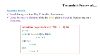 The Analysis Framework…
Sequential Search:
 Search for a given item, Key K, in a list of n elements.
 Check Successive Elements of the list Until either a Match is found or the list is
Exhausted.
Algorithm SequentialSearch (A[0. . n − 1], K)
i ← 0
while (i < n and A[i] ≠ K) do
i ← i + 1
if (i < n)
return i
else
return −1
 