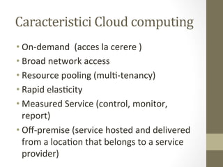 Caracteristici	
  Cloud	
  computing	
  
• On-­‐demand	
  	
  (acces	
  la	
  cerere	
  )	
  
• Broad	
  network	
  access	
  	
  
• Resource	
  pooling	
  (mulI-­‐tenancy)	
  
• Rapid	
  elasIcity	
  
• Measured	
  Service	
  (control,	
  monitor,	
  
  report)	
  
• Oﬀ-­‐premise	
  (service	
  hosted	
  and	
  delivered	
  
  from	
  a	
  locaIon	
  that	
  belongs	
  to	
  a	
  service	
  
  provider)	
  
 