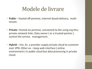Modele	
  de	
  livrare	
  
•  Public	
  –	
  hosted	
  oﬀ-­‐premise,	
  internet	
  based	
  delivery,	
  	
  mulI-­‐
     tenant.	
  
	
  
•  Private	
  –hosted	
  on-­‐premise,	
  connected	
  to	
  the	
  using	
  org	
  thru	
  
     private	
  network	
  links.	
  Data	
  owner	
  (	
  or	
  a	
  trusted	
  partner	
  )	
  
     control	
  the	
  service	
  	
  	
  management.	
  

•  Hybrid	
  –	
  mix.	
  Ex.	
  a	
  provider	
  supply	
  private	
  cloud	
  to	
  customer	
  
   over	
  VPN.	
  Other	
  ex	
  –	
  keep	
  web	
  interface	
  (	
  online	
  
   environment	
  )	
  in	
  public	
  cloud	
  but	
  data	
  processing	
  in	
  private	
  
   cloud.	
  
 