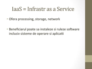 IaaS	
  =	
  Infrastr	
  as	
  a	
  Service	
  
•  Ofera	
  processing,	
  storage,	
  network	
  

•  Beneﬁciarul	
  poate	
  sa	
  instaleze	
  si	
  ruleze	
  soaware	
  
   inclusiv	
  sisteme	
  de	
  operare	
  si	
  aplicaIi	
  
 