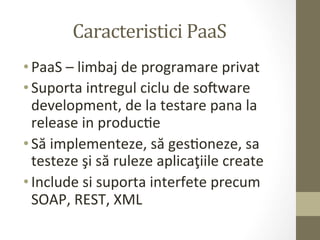 Caracteristici	
  PaaS	
  
• PaaS	
  –	
  limbaj	
  de	
  programare	
  privat	
  
• Suporta	
  intregul	
  ciclu	
  de	
  soaware	
  
  development,	
  de	
  la	
  testare	
  pana	
  la	
  
  release	
  in	
  producIe	
  
• Să	
  implementeze,	
  să	
  gesIoneze,	
  sa	
  
  testeze	
  şi	
  să	
  ruleze	
  aplicaţiile	
  create	
  
• Include	
  si	
  suporta	
  interfete	
  precum	
  
  SOAP,	
  REST,	
  XML	
  
 