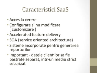 Caracteristici	
  SaaS	
  
• Acces	
  la	
  cerere	
  
• Conﬁgurare	
  si	
  nu	
  modiﬁcare	
  
  (	
  customizare	
  )	
  
• Accelerated	
  feature	
  delivery	
  
• SOA	
  (service	
  oriented	
  architecture)	
  
• Sisteme	
  incorporate	
  pentru	
  generarea	
  
  reporturilor	
  	
  
• Important	
  -­‐	
  datele	
  clienIlor	
  sa	
  ﬁe	
  
  pastrate	
  separat,	
  intr-­‐un	
  mediu	
  strict	
  
  securizat	
  
 