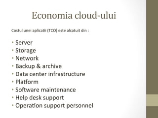 Economia	
  cloud-­‐ului	
  
Costul	
  unei	
  aplicaIi	
  (TCO)	
  este	
  alcatuit	
  din	
  :	
  
	
  
•  Server	
  
•  Storage	
  
•  Network	
  
•  Backup	
  &	
  archive	
  
•  Data	
  center	
  infrastructure	
  
•  Plaeorm	
  
•  Soaware	
  maintenance	
  
•  Help	
  desk	
  support	
  
•  OperaIon	
  support	
  personnel	
  
 