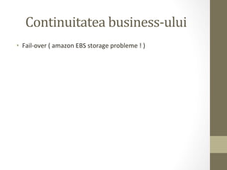 Continuitatea	
  business-­‐ului	
  
•  Fail-­‐over	
  (	
  amazon	
  EBS	
  storage	
  probleme	
  !	
  )	
  
 