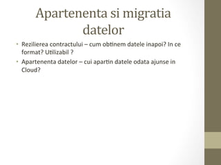 Apartenenta	
  si	
  migratia	
  
                 datelor	
  
•  Rezilierea	
  contractului	
  –	
  cum	
  obInem	
  datele	
  inapoi?	
  In	
  ce	
  
   format?	
  UIlizabil	
  ?	
  
•  Apartenenta	
  datelor	
  –	
  cui	
  aparIn	
  datele	
  odata	
  ajunse	
  in	
  
   Cloud?	
  
 