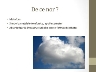 De	
  ce	
  nor	
  ?	
  
•  Metafora	
  
•  Simboliza	
  retelele	
  telefonice,	
  apoi	
  Internetul	
  
•  AbstracIzarea	
  infrastructurii	
  din	
  care	
  e	
  format	
  Internetul	
  
 