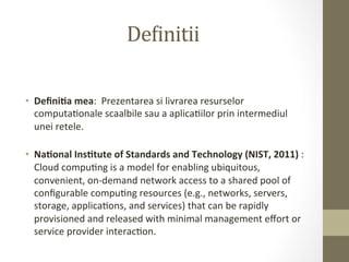 De5initii	
  

•  Deﬁni&a	
  mea:	
  	
  Prezentarea	
  si	
  livrarea	
  resurselor	
  
   computaIonale	
  scaalbile	
  sau	
  a	
  aplicaIilor	
  prin	
  intermediul	
  
   unei	
  retele.	
  
   	
  
•  Na&onal	
  Ins&tute	
  of	
  Standards	
  and	
  Technology	
  (NIST,	
  2011)	
  :	
  
   Cloud	
  compuIng	
  is	
  a	
  model	
  for	
  enabling	
  ubiquitous,	
  
   convenient,	
  on-­‐demand	
  network	
  access	
  to	
  a	
  shared	
  pool	
  of	
  
   conﬁgurable	
  compuIng	
  resources	
  (e.g.,	
  networks,	
  servers,	
  
   storage,	
  applicaIons,	
  and	
  services)	
  that	
  can	
  be	
  rapidly	
  
   provisioned	
  and	
  released	
  with	
  minimal	
  management	
  eﬀort	
  or	
  
   service	
  provider	
  interacIon.	
  	
  
 