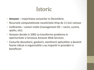 Istoric	
  
•  Amazon	
  –	
  majoritatea	
  vanzarilor	
  in	
  Decembrie.	
  	
  
•  Resursele	
  computaIonale	
  nesolicitate	
  Imp	
  de	
  11	
  luni	
  ramase	
  
•  Ineﬁcienta	
  –	
  costuri	
  inalte	
  (management	
  DC	
  –	
  racire,	
  curent,	
  
   spaIu,	
  etc).	
  
•  Amazon	
  decide	
  in	
  2002	
  sa	
  transforme	
  problema	
  in	
  
   oportunitate	
  si	
  lanseaza	
  Amazon	
  Web	
  Services.	
  
•  Costurile	
  dezvoltarii,	
  gazduirii,	
  menInerii	
  aplicaIilor	
  a	
  devenit	
  
   foarte	
  ridicat	
  si	
  organizaIile	
  s-­‐au	
  imparIt	
  in	
  provideri	
  si	
  
   beneﬁciari	
  
 