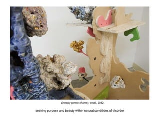 Entropy (arrow of time); detail, 2012.
seeking purpose and beauty within natural conditions of disorder
 