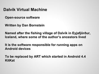 Dalvik Virtual Machine
Open-source software
Written by Dan Bornstein
Named after the fishing village of Dalvík in Eyjafjörður,
Iceland, where some of the author’s ancestors lived
It is the software responsible for running apps on
Android devices
To be replaced by ART which started in Android 4.4
KitKat
 