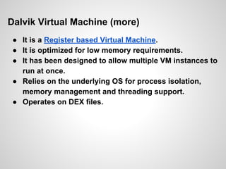 Dalvik Virtual Machine (more)
● It is a Register based Virtual Machine.
● It is optimized for low memory requirements.
● It has been designed to allow multiple VM instances to
run at once.
● Relies on the underlying OS for process isolation,
memory management and threading support.
● Operates on DEX files.
 