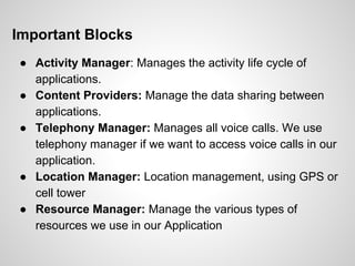 Important Blocks
● Activity Manager: Manages the activity life cycle of
applications.
● Content Providers: Manage the data sharing between
applications.
● Telephony Manager: Manages all voice calls. We use
telephony manager if we want to access voice calls in our
application.
● Location Manager: Location management, using GPS or
cell tower
● Resource Manager: Manage the various types of
resources we use in our Application
 