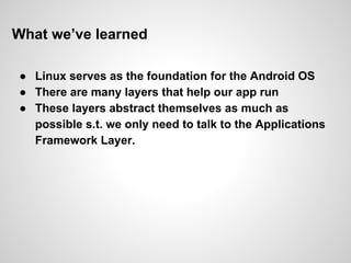What we’ve learned
● Linux serves as the foundation for the Android OS
● There are many layers that help our app run
● These layers abstract themselves as much as
possible s.t. we only need to talk to the Applications
Framework Layer.
 