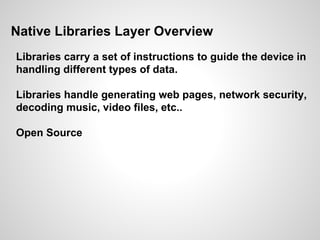Native Libraries Layer Overview
Libraries carry a set of instructions to guide the device in
handling different types of data.
Libraries handle generating web pages, network security,
decoding music, video files, etc..
Open Source
 