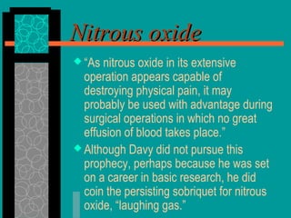  “As nitrous oxide in its extensive
operation appears capable of
destroying physical pain, it may
probably be used with advantage during
surgical operations in which no great
effusion of blood takes place.”
 Although Davy did not pursue this
prophecy, perhaps because he was set
on a career in basic research, he did
coin the persisting sobriquet for nitrous
oxide, “laughing gas.”
Nitrous oxideNitrous oxide
 