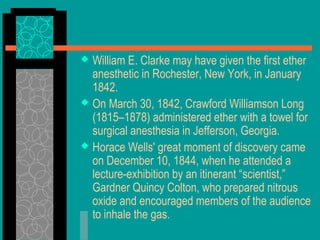  William E. Clarke may have given the first ether
anesthetic in Rochester, New York, in January
1842.
 On March 30, 1842, Crawford Williamson Long
(1815–1878) administered ether with a towel for
surgical anesthesia in Jefferson, Georgia.
 Horace Wells' great moment of discovery came
on December 10, 1844, when he attended a
lecture-exhibition by an itinerant “scientist,”
Gardner Quincy Colton, who prepared nitrous
oxide and encouraged members of the audience
to inhale the gas.
 