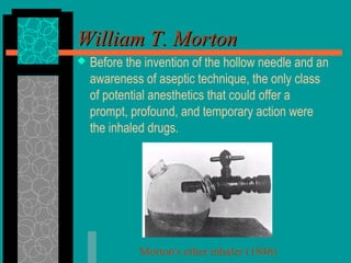 William T. MortonWilliam T. Morton
 Before the invention of the hollow needle and an
awareness of aseptic technique, the only class
of potential anesthetics that could offer a
prompt, profound, and temporary action were
the inhaled drugs.
Morton's ether inhaler (1846)
 