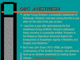 OBG ANESTHESIAOBG ANESTHESIA
 James Young Simpson, a successful obstetrician of
Edinburgh, Scotland, had been among the first to use
ether for the relief of the pain of labor.
 Less than a year after administering the first
anesthesia during childbirth, Simpson addressed
these concerns in a pamphlet entitled “Answers to
the Religious Objections Advanced Against the
Employment of Anaesthetic Agents in Midwifery and
Surgery and Obstetrics.”
 But it was John Snow (1813–1858), an English
contemporary of the Scottish Simpson, who achieved
fame as an obstetric anesthetist by treating Queen
Victoria - chloroform à la reine.
 