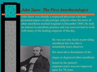 John Snow: The First AnesthesiologistJohn Snow: The First Anesthesiologist
John Snow was already a respected physician who had
presented papers on physiologic subjects when the news of
ether anesthesia reached England in December 1846. He took
an interest in anesthetic practice and was soon invited to work
with many of the leading surgeons of the day.
He was not only facile at providing
anesthesia but was also a
remarkably keen observer.
His innovative description of the
stages or degreesof ether anesthesia
based on the patient's
responsiveness was not improved
upon for 70 years.
 