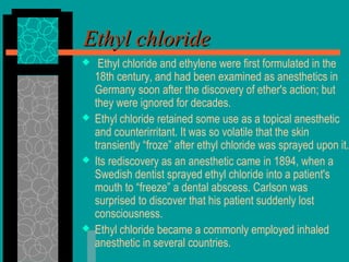 Ethyl chlorideEthyl chloride
 Ethyl chloride and ethylene were first formulated in the
18th century, and had been examined as anesthetics in
Germany soon after the discovery of ether's action; but
they were ignored for decades.
 Ethyl chloride retained some use as a topical anesthetic
and counterirritant. It was so volatile that the skin
transiently “froze” after ethyl chloride was sprayed upon it.
 Its rediscovery as an anesthetic came in 1894, when a
Swedish dentist sprayed ethyl chloride into a patient's
mouth to “freeze” a dental abscess. Carlson was
surprised to discover that his patient suddenly lost
consciousness.
 Ethyl chloride became a commonly employed inhaled
anesthetic in several countries.
 