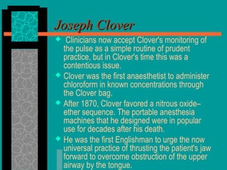  Clinicians now accept Clover's monitoring of
the pulse as a simple routine of prudent
practice, but in Clover's time this was a
contentious issue.
 Clover was the first anaesthetist to administer
chloroform in known concentrations through
the Clover bag.
 After 1870, Clover favored a nitrous oxide–
ether sequence. The portable anesthesia
machines that he designed were in popular
use for decades after his death.
 He was the first Englishman to urge the now
universal practice of thrusting the patient's jaw
forward to overcome obstruction of the upper
airway by the tongue.
Joseph CloverJoseph Clover
 