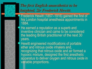 The first English anaesthetist to beThe first English anaesthetist to be
knighted, Sir Frederick Hewitt.knighted, Sir Frederick Hewitt.
 Frederick Hewitt (1857–1916) gained the first of
his London hospital anesthesia appointments in
1884.
 He earned a reputation as a superb and
inventive clinician and came to be considered
the leading British practitioner of the next 30
years.
 Hewitt engineered modifications of portable
ether and nitrous oxide inhalers and,
recognizing that nitrous oxide and air formed a
hypoxic mixture, designed the first anesthetic
apparatus to deliver oxygen and nitrous oxide in
variable proportions.
 