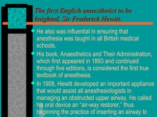  He also was influential in ensuring that
anesthesia was taught in all British medical
schools.
 His book, Anaesthetics and Their Administration,
which first appeared in 1893 and continued
through five editions, is considered the first true
textbook of anesthesia.
 In 1908, Hewitt developed an important appliance
that would assist all anesthesiologists in
managing an obstructed upper airway. He called
his oral device an “air-way restorer,” thus
beginning the practice of inserting an airway to
The first English anaesthetist to beThe first English anaesthetist to be
knighted, Sir Frederick Hewitt.knighted, Sir Frederick Hewitt.
 
