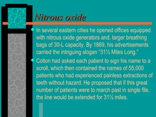  In several eastern cities he opened offices equipped
with nitrous oxide generators and, larger breathing
bags of 30-L capacity. By 1869, his advertisements
carried the intriguing slogan “31½ Miles Long.”
 Colton had asked each patient to sign his name to a
scroll, which then contained the names of 55,000
patients who had experienced painless extractions of
teeth without hazard. He proposed that if this great
number of patients were to march past in single file,
the line would be extended for 31½ miles.
Nitrous oxideNitrous oxide
 