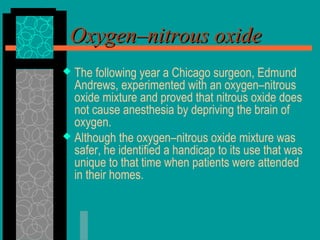 Oxygen–nitrous oxideOxygen–nitrous oxide
 The following year a Chicago surgeon, Edmund
Andrews, experimented with an oxygen–nitrous
oxide mixture and proved that nitrous oxide does
not cause anesthesia by depriving the brain of
oxygen.
 Although the oxygen–nitrous oxide mixture was
safer, he identified a handicap to its use that was
unique to that time when patients were attended
in their homes.
 