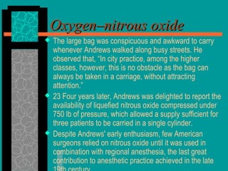  The large bag was conspicuous and awkward to carry
whenever Andrews walked along busy streets. He
observed that, “In city practice, among the higher
classes, however, this is no obstacle as the bag can
always be taken in a carriage, without attracting
attention.”
 23 Four years later, Andrews was delighted to report the
availability of liquefied nitrous oxide compressed under
750 lb of pressure, which allowed a supply sufficient for
three patients to be carried in a single cylinder.
 Despite Andrews' early enthusiasm, few American
surgeons relied on nitrous oxide until it was used in
combination with regional anesthesia, the last great
contribution to anesthetic practice achieved in the late
Oxygen–nitrous oxideOxygen–nitrous oxide
 
