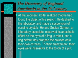  At that moment, Koller realized that he had
found the object of his search. He dashed to
the laboratory and made a suspension of
cocaine crystals. He and Gustav Gartner, a
laboratory associate, observed its anesthetic
effect on the eyes of a frog, a rabbit, and a
dog before they dropped the solution onto
their own corneas. To their amazement, their
eyes were insensitive to the touch of a pin.
The Discovery of RegionalThe Discovery of Regional
Anesthesia in the 19 CenturyAnesthesia in the 19 Century
 