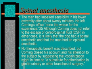 The man had impaired sensibility in his lower
extremity after about twenty minutes. He left
Corning's office “none the worse for the
experience.”25 Although Corning does not refer
to the escape of cerebrospinal fluid (CSF) in
either case, it is likely that the dog had a spinal
anesthetic and that the man had an epidural
anesthetic.
 No therapeutic benefit was described, but
Corning closed his account and his attention to
the subject by suggesting that cocainization
might in time be “a substitute for etherization in
genito-urinary or other branches of surgery.”
Spinal anesthesiaSpinal anesthesia
 