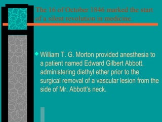 The 16 of October 1846 marked the start
of a silent revolution in medicine.
 William T. G. Morton provided anesthesia to
a patient named Edward Gilbert Abbott,
administering diethyl ether prior to the
surgical removal of a vascular lesion from the
side of Mr. Abbott's neck.
 