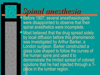 Before 1907, several anesthesiologists
were disappointed to observe that their
spinal anesthetics were incomplete.
Most believed that the drug spread solely
by local diffusion before this phenomenon
was investigated by Arthur Barker, a
London surgeon. Barker constructed a
glass tube shaped to follow the curves of
the human spine and used it to
demonstrate the limited spread of colored
solutions that he had injected through a T-
piece in the lumbar region.
Spinal anesthesiaSpinal anesthesia
 