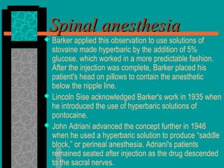  Barker applied this observation to use solutions of
stovaine made hyperbaric by the addition of 5%
glucose, which worked in a more predictable fashion.
After the injection was complete, Barker placed his
patient's head on pillows to contain the anesthetic
below the nipple line.
 Lincoln Sise acknowledged Barker's work in 1935 when
he introduced the use of hyperbaric solutions of
pontocaine.
 John Adriani advanced the concept further in 1946
when he used a hyperbaric solution to produce “saddle
block,” or perineal anesthesia. Adriani's patients
remained seated after injection as the drug descended
to the sacral nerves.
Spinal anesthesiaSpinal anesthesia
 