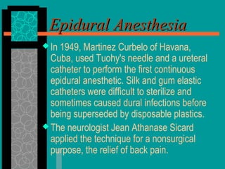 Epidural AnesthesiaEpidural Anesthesia
 In 1949, Martinez Curbelo of Havana,
Cuba, used Tuohy's needle and a ureteral
catheter to perform the first continuous
epidural anesthetic. Silk and gum elastic
catheters were difficult to sterilize and
sometimes caused dural infections before
being superseded by disposable plastics.
 The neurologist Jean Athanase Sicard
applied the technique for a nonsurgical
purpose, the relief of back pain.
 