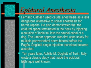  Fernand Cathelin used caudal anesthesia as a less
dangerous alternative to spinal anesthesia for
hernia repairs. He also demonstrated that the
epidural space terminated in the neck by injecting
a solution of India ink into the caudal canal of a
dog. The lumbar approach was first used solely for
multiple paravertebral nerve blocks before the
Pagés–Dogliotti single-injection technique became
accepted.
 Ten years later, Achille M. Dogliotti of Turin, Italy,
wrote a classic study that made the epidural
technique well known.
Epidural AnesthesiaEpidural Anesthesia
 