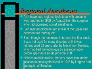  An intravenous regional technique with procaine
was reported in 1908 by August Bier, the surgeon
who had pioneered spinal anesthesia.
 Bier injected procaine into a vein of the upper limb
between two tourniquets.
 Even though the technique is termed the Bier block,
it was not used for many decades until it was
reintroduced 55 years later by Mackinnon Holmes,
who modified the technique by exsanguination
before applying a single proximal cuff.
 Holmes used lidocaine, the very successful amide
local anesthetic synthesized in 1943 by Lofgren and
Lundquist of Sweden.
Regional AnesthesiaRegional Anesthesia
 