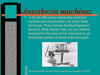Anesthesia machinesAnesthesia machines In the late 19th century freestanding anesthesia
machines were manufactured in the United States
and Europe. Three American dentist-entrepreneurs,
Samuel S. White, Charles Teter, and Jay Heidbrink,
developed the first series of U.S. instruments to use
compressed cylinders of nitrous oxide and oxygen.
Brian Sword's closed-circle anesthesia machine (1930).
 