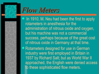 Flow MetersFlow Meters
 In 1910, M. Neu had been the first to apply
rotameters in anesthesia for the
administration of nitrous oxide and oxygen,
but his machine was not a commercial
success, perhaps because of the great cost
of nitrous oxide in Germany at that time.
 Rotameters designed for use in German
industry were first employed in Britain in
1937 by Richard Salt; but as World War II
approached, the English were denied access
to these sophisticated flow meters.
 