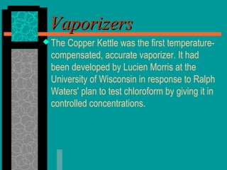 VaporizersVaporizers
 The Copper Kettle was the first temperature-
compensated, accurate vaporizer. It had
been developed by Lucien Morris at the
University of Wisconsin in response to Ralph
Waters' plan to test chloroform by giving it in
controlled concentrations.
 