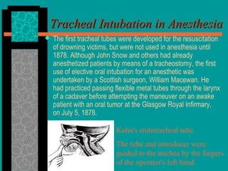 Tracheal Intubation in AnesthesiaTracheal Intubation in Anesthesia
 The first tracheal tubes were developed for the resuscitation
of drowning victims, but were not used in anesthesia until
1878. Although John Snow and others had already
anesthetized patients by means of a tracheostomy, the first
use of elective oral intubation for an anesthetic was
undertaken by a Scottish surgeon, William Macewan. He
had practiced passing flexible metal tubes through the larynx
of a cadaver before attempting the maneuver on an awake
patient with an oral tumor at the Glasgow Royal Infirmary,
on July 5, 1878.
Kuhn's endotracheal tube.
The tube and introducer were
guided to the trachea by the fingers
of the operator's left hand.
 